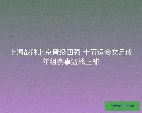 上海战胜北京晋级四强 十五运会女足成年组赛事激战正酣