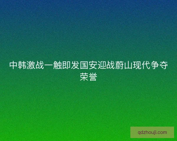 中韩激战一触即发国安迎战蔚山现代争夺荣誉