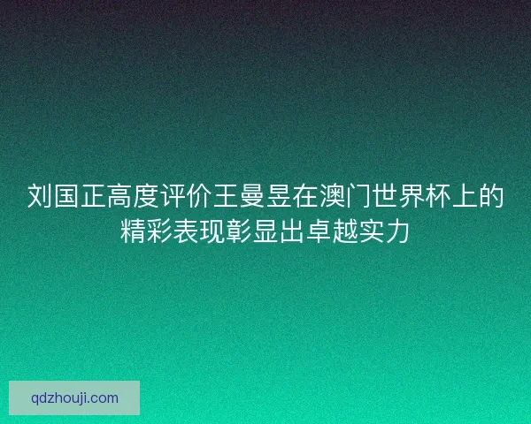 刘国正高度评价王曼昱在澳门世界杯上的精彩表现彰显出卓越实力